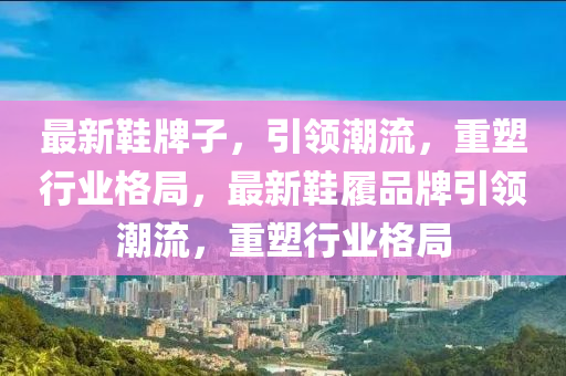 最新鞋牌子,引领潮流,重塑行业格局,最新鞋履品牌引领潮流,重塑行业格局