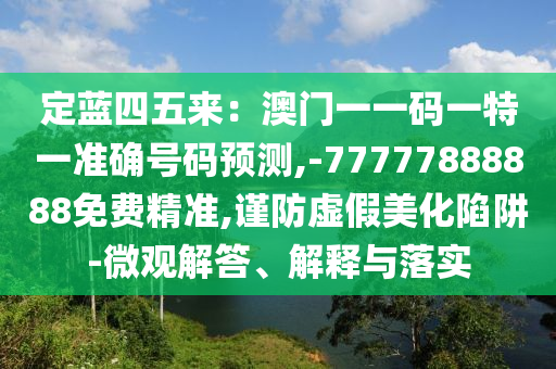定蓝四五来:澳门一一码一特一准确号码预测,-77777888888免费精准,谨防虚假美化陷阱-微观解答、解释与落实