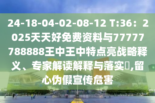 24-18-04-02-08-12 T:36:2025天天好免费资料与77777788888王中王中特点亮战略释义、专家解读解释与落实,留心伪假宣传危害