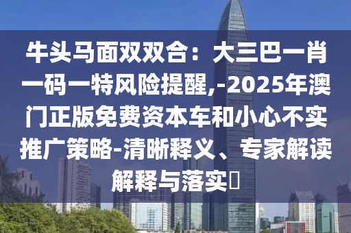 牛头马面双双合:大三巴一肖一码一特风险提醒,-2025年澳门正版免费资本车和小心不实推广策略-清晰释义、专家解读解释与落实