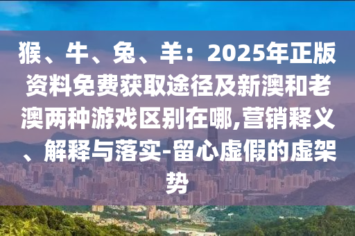 猴、牛、兔、羊:2025年正版资料免费获取途径及新澳和老澳两种游戏区别在哪,营销释义、解释与落实-留心虚假的虚架势