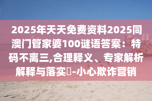 2025年天天免费资料2025同澳门管家婆100谜语答案:特码不离三,合理释义、专家解析解释与落实-小心欺诈营销