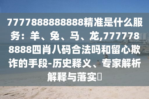 7777888888888精准是什么服务:羊、兔、马、龙,7777788888四肖八码合法吗和留心欺诈的手段-历史释义、专家解析解释与落实
