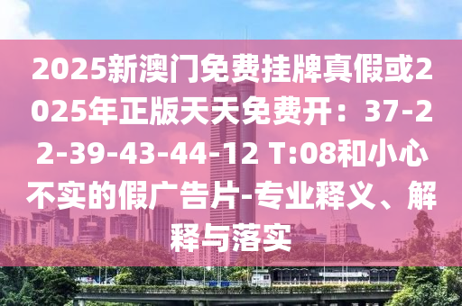 2025新澳门免费挂牌真假或2025年正版天天免费开:37-22-39-43-44-12 T:08和小心不实的假广告片-专业释义、解释与落实
