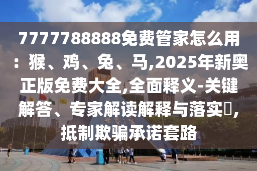 7777788888免费管家怎么用:猴、鸡、兔、马,2025年新奥正版免费大全,全面释义-关键解答、专家解读解释与落实,抵制欺骗承诺套路