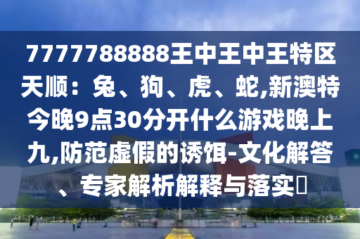 7777788888王中王中王特区天顺:兔、狗、虎、蛇,新澳特今晚9点30分开什么游戏晚上九,防范虚假的诱饵-文化解答、专家解析解释与落实