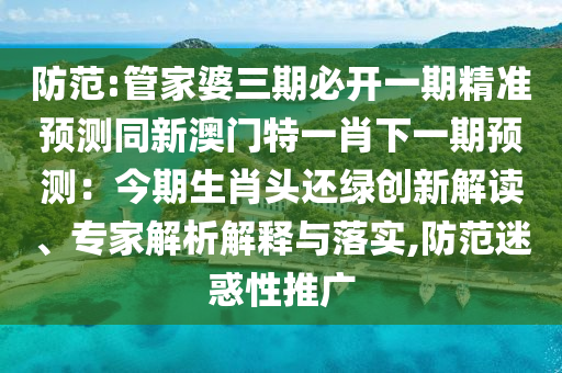 防范:管家婆三期必开一期精准预测同新澳门特一肖下一期预测:今期生肖头还绿创新解读、专家解析解释与落实,防范迷惑性推广