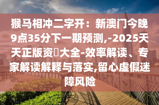 猴马相冲二字开:新澳门今晚9点35分下一期预测,-2025天天正版资枓大全-效率解读、专家解读解释与落实,留心虚假迷障风险