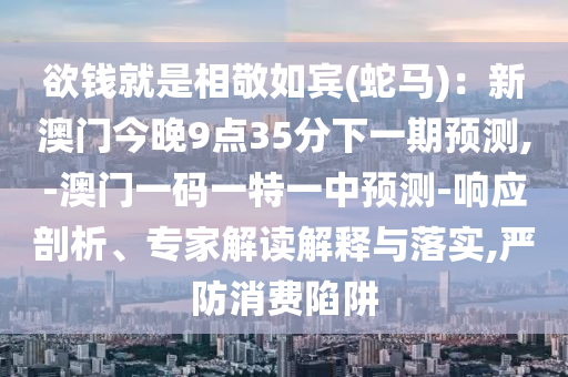 欲钱就是相敬如宾(蛇马):新澳门今晚9点35分下一期预测,-澳门一码一特一中预测-响应剖析、专家解读解释与落实,严防消费陷阱