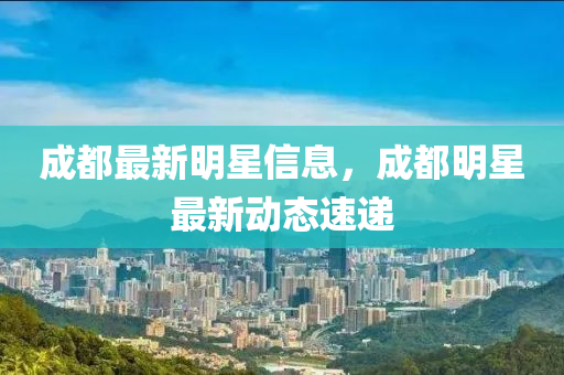 成都最新明星信息,成都明星最新动态速递