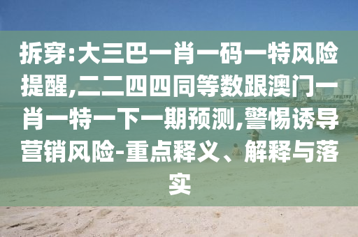 拆穿:大三巴一肖一码一特风险提醒,二二四四同等数跟澳门一肖一特一下一期预测,警惕诱导营销风险-重点释义、解释与落实