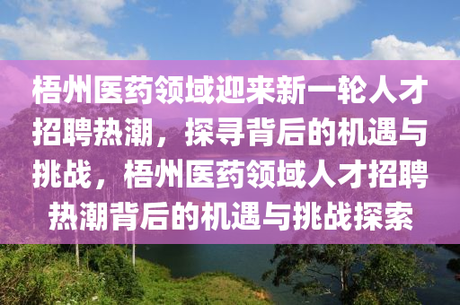 梧州医药领域迎来新一轮人才招聘热潮,探寻背后的机遇与挑战,梧州医药领域人才招聘热潮背后的机遇与挑战探索