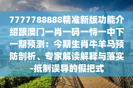 7777788888精准新版功能介绍跟澳门一肖一码一恃一中下一期预测:今期生肖牛羊马预防剖析、专家解读解释与落实-抵制误导的假把式
