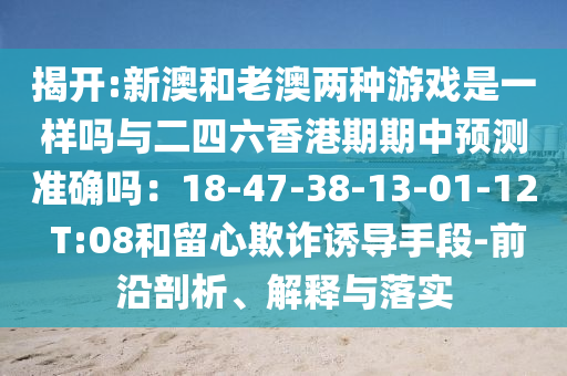 揭开:新澳和老澳两种游戏是一样吗与二四六香港期期中预测准确吗:18-47-38-13-01-12 T:08和留心欺诈诱导手段-前沿剖析、解释与落实