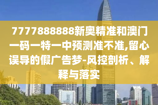 7777888888新奥精准和澳门一码一特一中预测准不准,留心误导的假广告梦-风控剖析、解释与落实