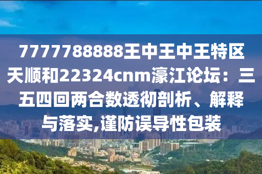 7777788888王中王中王特区天顺和22324cnm濠江论坛:三五四回两合数透彻剖析、解释与落实,谨防误导性包装