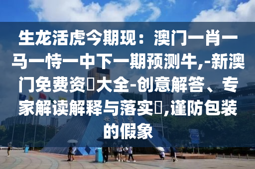 生龙活虎今期现:澳门一肖一马一恃一中下一期预测牛,-新澳门免费资枓大全-创意解答、专家解读解释与落实,谨防包装的假象