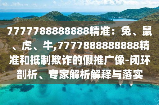 7777788888888精准:兔、鼠、虎、牛,7777888888888精准和抵制欺诈的假推广像-闭环剖析、专家解析解释与落实