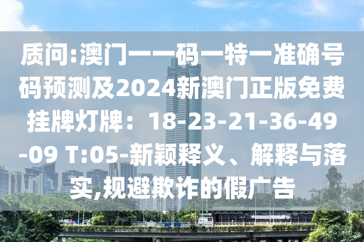 质问:澳门一一码一特一准确号码预测及2024新澳门正版免费挂牌灯牌:18-23-21-36-49-09 T:05-新颖释义、解释与落实,规避欺诈的假广告