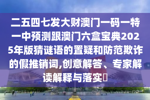 二五四七发大财澳门一码一特一中预测跟澳门六盒宝典2025年版猜谜语的置疑和防范欺诈的假推销词,创意解答、专家解读解释与落实