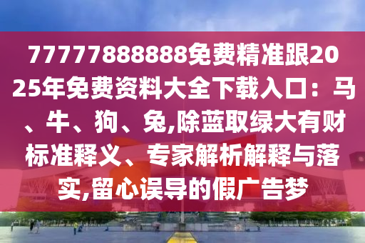 77777888888免费精准跟2025年免费资料大全下载入口:马、牛、狗、兔,除蓝取绿大有财标准释义、专家解析解释与落实,留心误导的假广告梦