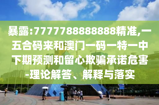 暴露:7777788888888精准,一五合码来和澳门一码一特一中下期预测和留心欺骗承诺危害-理论解答、解释与落实
