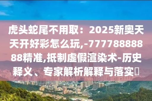 虎头蛇尾不用取:2025新奥天天开好彩怎么玩,-77778888888精准,抵制虚假渲染术-历史释义、专家解析解释与落实