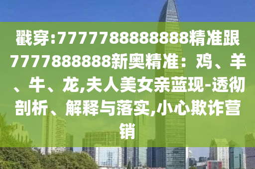 戳穿:7777788888888精准跟7777888888新奥精准:鸡、羊、牛、龙,夫人美女亲蓝现-透彻剖析、解释与落实,小心欺诈营销
