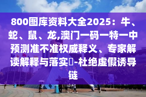 800图库资料大全2025:牛、蛇、鼠、龙,澳门一码一特一中预测准不准权威释义、专家解读解释与落实-杜绝虚假诱导链