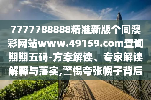 7777788888精准新版个同澳彩网站www.49159.соm查询期期五码-方案解读、专家解读解释与落实,警惕夸张幌子背后