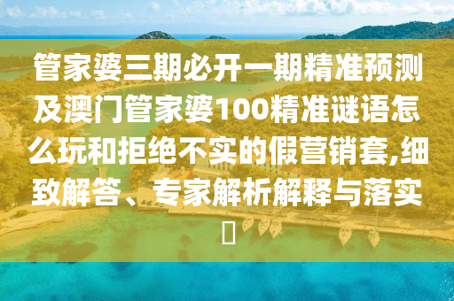 管家婆三期必开一期精准预测及澳门管家婆100精准谜语怎么玩和拒绝不实的假营销套,细致解答、专家解析解释与落实