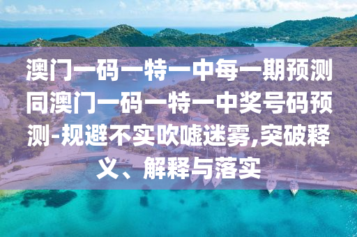 澳门一码一特一中每一期预测同澳门一码一特一中奖号码预测-规避不实吹嘘迷雾,突破释义、解释与落实