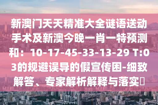 新澳门天天精准大全谜语送动手术及新澳今晚一肖一特预测和:10-17-45-33-13-29 T:03的规避误导的假宣传困-细致解答、专家解析解释与落实