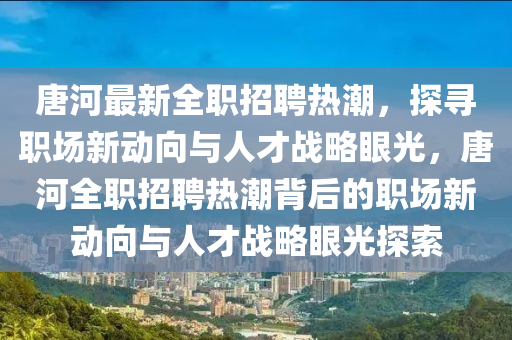 唐河最新全职招聘热潮,探寻职场新动向与人才战略眼光,唐河全职招聘热潮背后的职场新动向与人才战略眼光探索