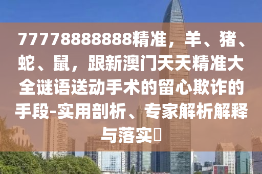 77778888888精准,羊、猪、蛇、鼠,跟新澳门天天精准大全谜语送动手术的留心欺诈的手段-实用剖析、专家解析解释与落实