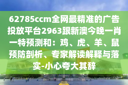 62785ccm全网最精准的广告投放平台2963跟新澳今晚一肖一特预测和:鸡、虎、羊、鼠预防剖析、专家解读解释与落实-小心夸大其辞