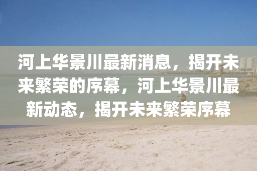 河上华景川最新消息,揭开未来繁荣的序幕,河上华景川最新动态,揭开未来繁荣序幕中山市多米克自动化设备有限公司