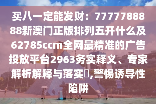 买八一定能发财：7777788888新澳门正版排列五开什么及62785ccm全网最精准的广告投放平台2963务实释义、专家解析解释与落实​,警惕诱导性陷阱