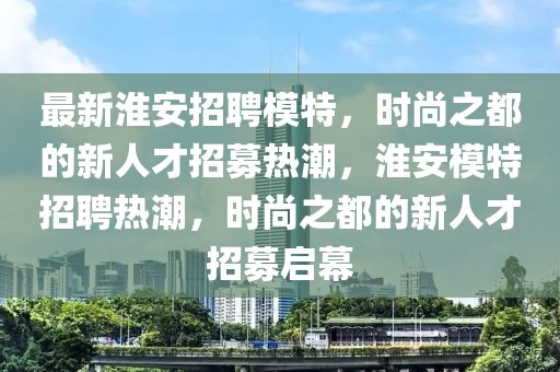 最新淮安招聘模特，时尚之都的新人才招募热潮，淮安模特招聘热潮，时尚之都的新人才招募启幕