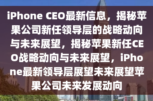 iPhone CEO最新信息，揭秘苹果公司新任领导层的战略动向与未来展望，揭秘苹果新任CEO战略动向与未来展望，iPhone最新领导层展望未来展望苹果公司未来发展动向